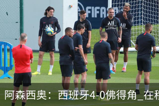 阿森西奥：西班牙4-0佛得角 在穆里尼奥带领下对西甲夺冠很有信心
